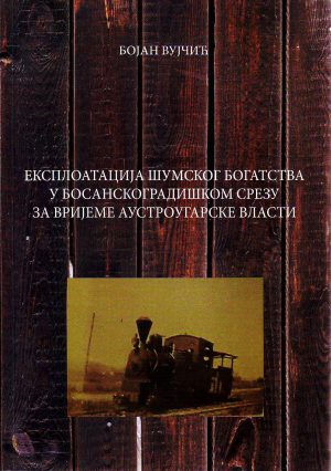 Bojan Vujčić - Eksploatacija šumskog bogatstva u Bosanskogradiškom srezu za vrijeme austrougarske vlasti